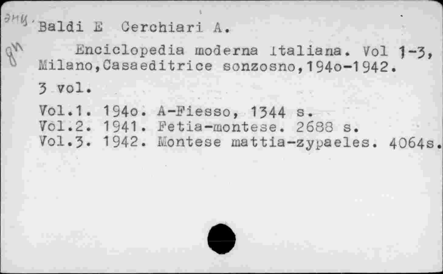 ﻿Saldi E Oerchiari A.
Enciclopedia moderna italiana. Vol "J-J Milano,Casaeditrice sonzosno,194o-1942.
5 vol.
Vol.1. 194o. A-Fiesso, 1544 s.
Vol.2. 1941. Fétia-montese. 2688 s.
Vol.5« 1942. Montese mattia-zypaeles. 4064